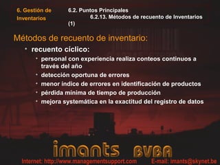 6. Gestión de     6.2. Puntos Principales
Inventarios               6.2.13. Métodos de recuento de Inventarios
                  (1)

Métodos de recuento de inventario:
  • recuento cíclico:
       • personal con experiencia realiza conteos continuos a
         través del año
       • detección oportuna de errores
       • menor índice de errores en identificación de productos
       • pérdida mínima de tiempo de producción
       • mejora systemática en la exactitud del registro de datos
 
