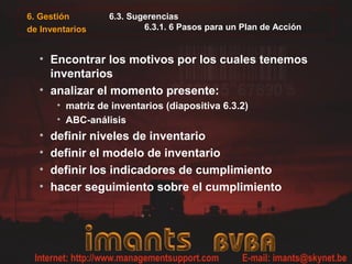 6. Gestión        6.3. Sugerencias
de Inventarios            6.3.1. 6 Pasos para un Plan de Acción


  • Encontrar los motivos por los cuales tenemos
    inventarios
  • analizar el momento presente:
       • matriz de inventarios (diapositiva 6.3.2)
       • ABC-análisis
  •   definir niveles de inventario
  •   definir el modelo de inventario
  •   definir los indicadores de cumplimiento
  •   hacer seguimiento sobre el cumplimiento
 