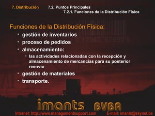7. Distribución   7.2. Puntos Principales
                          7.2.1. Funciones de la Distribución Física



Funciones de la Distribución Física:
   • gestión de inventarios
   • proceso de pedidos
   • almacenamiento:
       • las actividades relacionadas con la recepción y
         almacenamiento de mercancías para su posterior
         reenvío
   • gestión de materiales
   • transporte.
 