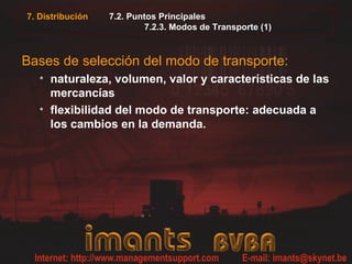 7. Distribución   7.2. Puntos Principales
                          7.2.3. Modos de Transporte (1)



Bases de selección del modo de transporte:
   • naturaleza, volumen, valor y características de las
     mercancías
   • flexibilidad del modo de transporte: adecuada a
     los cambios en la demanda.
 