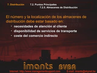 7. Distribución   7.2. Puntos Principales
                          7.2.5. Almacenes de Distribución



El número y la localización de los almacenes de
distribución debe estar basado en:
   • necesidades de atención al cliente
   • disponibilidad de servicios de transporte
   • coste del comercio indirecto
 