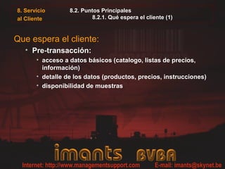 8. Servicio       8.2. Puntos Principales
al Cliente                8.2.1. Qué espera el cliente (1)



Que espera el cliente:
   • Pre-transacción:
       • acceso a datos básicos (catalogo, listas de precios,
         información)
       • detalle de los datos (productos, precios, instrucciones)
       • disponibilidad de muestras
 