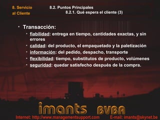 8. Servicio       8.2. Puntos Principales
al Cliente                8.2.1. Qué espera el cliente (3)


   • Transacción:
       • fiabilidad: entrega en tiempo, cantidades exactas, y sin
         errores
       • calidad: del producto, el empaquetado y la paletización
       • información: del pedido, despacho, transporte
       • flexibilidad: tiempo, substitutos de producto, volúmenes
       • seguridad: quedar satisfecho después de la compra.
 