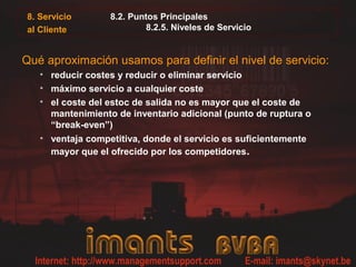 8. Servicio       8.2. Puntos Principales
al Cliente                8.2.5. Niveles de Servicio


Qué aproximación usamos para definir el nivel de servicio:
   • reducir costes y reducir o eliminar servicio
   • máximo servicio a cualquier coste
   • el coste del estoc de salida no es mayor que el coste de
     mantenimiento de inventario adicional (punto de ruptura o
     “break-even”)
   • ventaja competitiva, donde el servicio es suficientemente
     mayor que el ofrecido por los competidores.
 