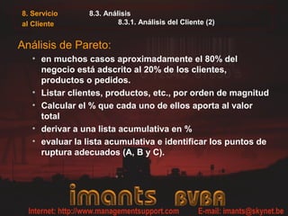 8. Servicio     8.3. Análisis
al Cliente               8.3.1. Análisis del Cliente (2)


Análisis de Pareto:
   • en muchos casos aproximadamente el 80% del
     negocio está adscrito al 20% de los clientes,
     productos o pedidos.
   • Listar clientes, productos, etc., por orden de magnitud
   • Calcular el % que cada uno de ellos aporta al valor
     total
   • derivar a una lista acumulativa en %
   • evaluar la lista acumulativa e identificar los puntos de
     ruptura adecuados (A, B y C).
 