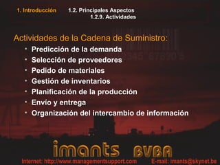 1. Introducción   1.2. Principales Aspectos
                           1.2.9. Actividades



Actividades de la Cadena de Suministro:
  •   Predicción de la demanda
  •   Selección de proveedores
  •   Pedido de materiales
  •   Gestión de inventarios
  •   Planificación de la producción
  •   Envío y entrega
  •   Organización del intercambio de información
 