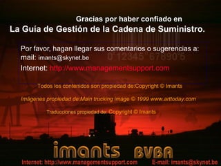 Gracias por haber confiado en
La Guía de Gestión de la Cadena de Suministro.

  Por favor, hagan llegar sus comentarios o sugerencias a:
  mail: imants@skynet.be
  Internet: http://www.managementsupport.com

        Todos los contenidos son propiedad de:Copyright © Imants

  Imágenes propiedad de:Main trucking image © 1999 www.arttoday.com

           Traducciones propiedad de: Copyright © Imants
 