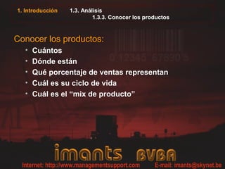 1. Introducción   1.3. Análisis
                           1.3.3. Conocer los productos



Conocer los productos:
  •   Cuántos
  •   Dónde están
  •   Qué porcentaje de ventas representan
  •   Cuál es su ciclo de vida
  •   Cuál es el “mix de producto”
 