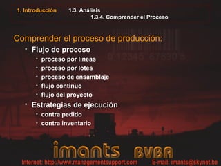 1. Introducción    1.3. Análisis
                            1.3.4. Comprender el Proceso



Comprender el proceso de producción:
  • Flujo de proceso
       •   proceso por líneas
       •   proceso por lotes
       •   proceso de ensamblaje
       •   flujo continuo
       •   flujo del proyecto
  • Estrategias de ejecución
       • contra pedido
       • contra inventario
 