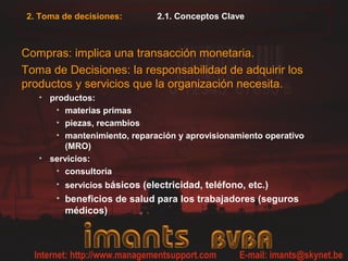 2. Toma de decisiones:       2.1. Conceptos Clave



Compras: implica una transacción monetaria.
Toma de Decisiones: la responsabilidad de adquirir los
productos y servicios que la organización necesita.
   • productos:
      • materias primas
      • piezas, recambios
      • mantenimiento, reparación y aprovisionamiento operativo
        (MRO)
   • servicios:
      • consultoría
      • servicios básicos (electricidad, teléfono, etc.)
      • beneficios de salud para los trabajadores (seguros
        médicos)
 