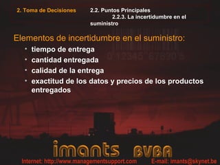 2. Toma de Decisiones   2.2. Puntos Principales
                                2.2.3. La incertidumbre en el
                        suministro

Elementos de incertidumbre en el suministro:
  •   tiempo de entrega
  •   cantidad entregada
  •   calidad de la entrega
  •   exactitud de los datos y precios de los productos
      entregados
 