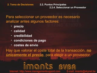 2. Toma de Decisiones   2.2. Puntos Principales
                                2.2.4. Seleccionar un Proveedor



Para seleccionar un proveedor es necesario
analizar antes algunos factores:
  •   precio
  •   calidad
  •   credibilidad
  •   condiciones de pago
  •   costes de envío
Hay que valorar el coste total de la transacción, no
únicamente el precio, para elegir a un proveedor.
               precio
 