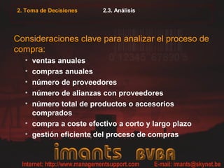 2. Toma de Decisiones   2.3. Análisis




Consideraciones clave para analizar el proceso de
compra:
  • ventas anuales
  • compras anuales
  • número de proveedores
  • número de alianzas con proveedores
  • número total de productos o accesorios
    comprados
  • compra a coste efectivo a corto y largo plazo
  • gestión eficiente del proceso de compras
 