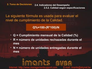 2. Toma de Decisiones    2.4. Indicadores del Desempeño
                                  2.5.2. Calidad según especificaciones


La siguiente fórmula es usada para evaluar el
nivel de cumplimiento de la Calidad.
                        Q%=100-(R*100)/N

  • Q = Cumplimiento mensual de la Calidad (%)
  • R = número de unidades rechazadas durante el
    mes
  • N = número de unidades entregadas durante el
    mes
 