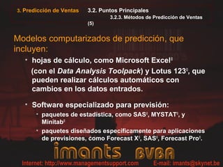 3. Predicción de Ventas   3.2. Puntos Principales
                                  3.2.3. Métodos de Predicción de Ventas
                          (5)


Modelos computarizados de predicción, que
incluyen:
  • hojas de cálculo, como Microsoft Excel©
    (con el Data Analysis Toolpack) y Lotus 123©, que
    pueden realizar cálculos automáticos con
    cambios en los datos entrados.

  • Software especializado para previsión:
       • paquetes de estadística, como SAS©, MYSTAT©, y
         Minitab©
       • paquetes diseñados específicamente para aplicaciones
         de previsiones, como Forecast X©, SAS©, Forecast Pro©.
 