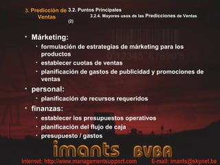 3. Predicción de 3.2. Puntos Principales
     Ventas               3.2.4. Mayores usos de las Predicciones de Ventas
                 (2)


• Márketing:
    • formulación de estrategias de márketing para los
      productos
    • establecer cuotas de ventas
    • planificación de gastos de publicidad y promociones de
      ventas
• personal:
    • planificación de recursos requeridos
• finanzas:
    • establecer los presupuestos operativos
    • planificación del flujo de caja
    • presupuesto / gastos
 