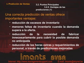 3. Predicción de Ventas   3.2. Puntos Principales
                                  3.2.5. Ventajas de las
                          predicciones (1)

Una correcta predicción de ventas ofrece
importantes ventajas:
  • reducción de excesos de inventario
  • menores faltas de inventario cuando la demanda
    supera a la oferta.
  • reducción de la necesidad de fabricar
    innecesariamente para cubrir la posible demanda
    no anticipada
  • reducción de las horas extras y requerimientos de
    personal, a través de predicciones mejoradas
 