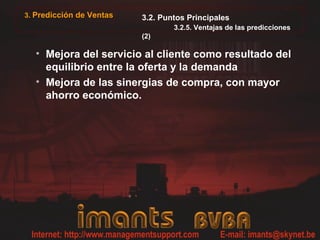 3. Predicción de Ventas   3.2. Puntos Principales
                                  3.2.5. Ventajas de las predicciones
                          (2)

  • Mejora del servicio al cliente como resultado del
    equilibrio entre la oferta y la demanda
  • Mejora de las sinergias de compra, con mayor
    ahorro económico.
 