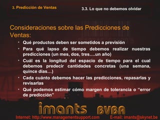 3. Predicción de Ventas      3.3. Lo que no debemos olvidar



Consideraciones sobre las Predicciones de
Ventas:
  • Qué productos deben ser sometidos a previsión
  • Para qué lapso de tiempo debemos realizar nuestras
    predicciones (un mes, dos, tres….un año)
  • Cuál es la longitud del espacio de tiempo para el cual
    debemos predecir cantidades concretas (una semana,
    quince días…)
  • Cada cuánto debemos hacer las predicciones, repasarlas y
    revisarlas
  • Qué podemos estimar cómo margen de tolerancia o “error
    de predicción”
 