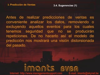 3. Predicción de Ventas   3.4. Sugerencias (1)



Antes de realizar predicciones de ventas es
conveniente analizar los datos, removiendo o
excluyendo aquellos eventos para los cuales
tenemos seguridad que no se producirán
repeticiones. De no hacerlo así el modelo de
predicción nos mostrará una visión distorsionada
del pasado.
 