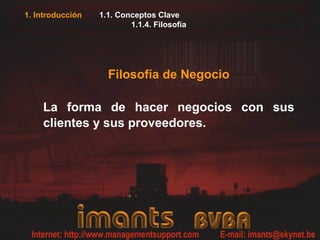 1. Introducción   1.1. Conceptos Clave
                          1.1.4. Filosofía




                    Filosofía de Negocio

    La forma de hacer negocios con sus
    clientes y sus proveedores.
 