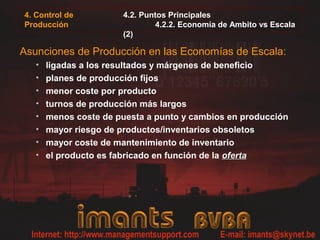 4. Control de          4.2. Puntos Principales
Producción                     4.2.2. Economía de Ambito vs Escala
                       (2)

Asunciones de Producción en las Economías de Escala:
   •   ligadas a los resultados y márgenes de beneficio
   •   planes de producción fijos
   •   menor coste por producto
   •   turnos de producción más largos
   •   menos coste de puesta a punto y cambios en producción
   •   mayor riesgo de productos/inventarios obsoletos
   •   mayor coste de mantenimiento de inventario
   •   el producto es fabricado en función de la oferta
 
