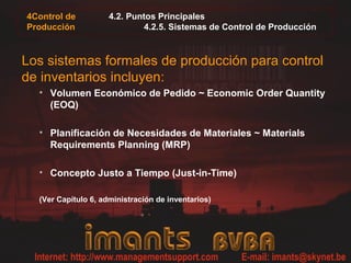4Control de          4.2. Puntos Principales
Producción                   4.2.5. Sistemas de Control de Producción



Los sistemas formales de producción para control
de inventarios incluyen:
  • Volumen Económico de Pedido ~ Economic Order Quantity
    (EOQ)

  • Planificación de Necesidades de Materiales ~ Materials
    Requirements Planning (MRP)

  • Concepto Justo a Tiempo (Just-in-Time)

  (Ver Capítulo 6, administración de inventarios)
 