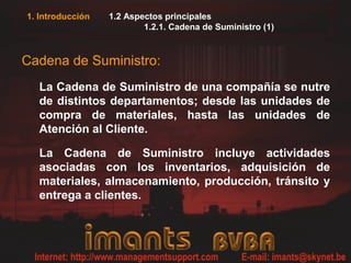 1. Introducción   1.2 Aspectos principales
                          1.2.1. Cadena de Suministro (1)



Cadena de Suministro:
  La Cadena de Suministro de una compañía se nutre
  de distintos departamentos; desde las unidades de
  compra de materiales, hasta las unidades de
  Atención al Cliente.

  La Cadena de Suministro incluye actividades
  asociadas con los inventarios, adquisición de
  materiales, almacenamiento, producción, tránsito y
  entrega a clientes.
 