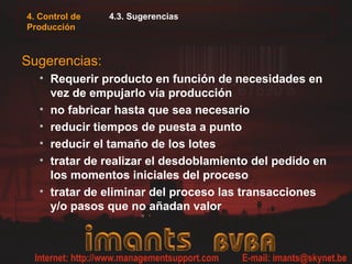 4. Control de   4.3. Sugerencias
Producción



Sugerencias:
   • Requerir producto en función de necesidades en
     vez de empujarlo vía producción
   • no fabricar hasta que sea necesario
   • reducir tiempos de puesta a punto
   • reducir el tamaño de los lotes
   • tratar de realizar el desdoblamiento del pedido en
     los momentos iniciales del proceso
   • tratar de eliminar del proceso las transacciones
     y/o pasos que no añadan valor
 