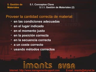 5. Gestión de   5.1. Conceptos Clave
Materiales              5.1.1. Gestión de Materiales (2)



Proveer la cantidad correcta de material:
  •   en las condiciones adecuadas
  •   en el lugar indicado
  •   en el momento justo
  •   en la posición correcta
  •   en la secuencia correcta
  •   a un coste correcto
  •   usando métodos correctos
 