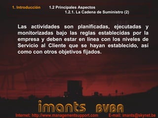 1. Introducción   1.2 Principales Aspectos
                           1.2.1. La Cadena de Suministro (2)


  Las actividades son planificadas, ejecutadas y
  monitorizadas bajo las reglas establecidas por la
  empresa y deben estar en línea con los niveles de
  Servicio al Cliente que se hayan establecido, así
  como con otros objetivos fijados.
 