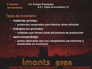 6. Gestión       6.2. Puntos Principales
de Inventarios           6.2.1. Tipos de Inventario (1)



Tipos de inventario:
  • materias primas:
       • productos comprados para fabricar otros artículos
  • trabajos-en-proceso:
       • unidades que forman parte del proceso de producción
  • semi-ensamblaje:
       • partes fabricadas que son completadas parcialmente y
         mantenidas en inventario
 