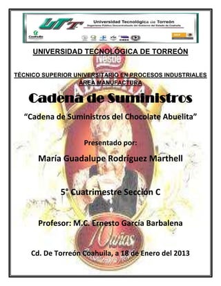 UNIVERSIDAD TECNOLÓGICA DE TORREÓN


TÉCNICO SUPERIOR UNIVERSITARIO EN PROCESOS INDUSTRIALES
                  ÁREA MANUFACTURA


    Cadena de Suministros
  “Cadena de Suministros del Chocolate Abuelita”

                   Presentado por:

      María Guadalupe Rodríguez Marthell


             5° Cuatrimestre Sección C


      Profesor: M.C. Ernesto García Barbalena


    Cd. De Torreón Coahuila, a 18 de Enero del 2013
 