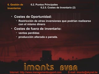 6. Gestión de
Inventarios
6.2. Puntos Principales
6.2.5. Costes de Inventario (2)
• Costes de Oportunidad:
• Restricción de otras inversiones que podrían realizarse
con el mismo dinero
• Costes de fuera de inventario:
• ventas perdidas
• producción alterada o parada.
 
