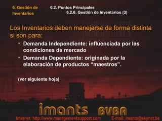 6. Gestión de
Inventarios
6.2. Puntos Principales
6.2.6. Gestión de Inventarios (3)
Los Inventarios deben manejarse de forma distinta
si son para:
• Demanda Independiente: influenciada por las
condiciones de mercado
• Demanda Dependiente: originada por la
elaboración de productos “maestros”.
(ver siguiente hoja)
 