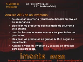 6.2. Puntos Principales
6.2.7. Análisis-ABC (1)
Análisis ABC de un inventario:
• seleccionar un criterio (ventas/uso) basado en niveles
de importancia
• clasificar los productos del inventario de acuerdo a
este criterio
• calcular las ventas o uso acumulados para todos los
productos
• clasificar los productos en grupos A, B, C según su
importancia.
• Asignar niveles de inventario y espacio en almacén
para cada producto.
6. Gestión de
Inventarios
 