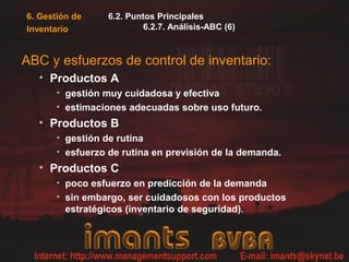 6. Gestión de
Inventario
6.2. Puntos Principales
6.2.7. Análisis-ABC (6)
ABC y esfuerzos de control de inventario:
• Productos A
• gestión muy cuidadosa y efectiva
• estimaciones adecuadas sobre uso futuro.
• Productos B
• gestión de rutina
• esfuerzo de rutina en previsión de la demanda.
• Productos C
• poco esfuerzo en predicción de la demanda
• sin embargo, ser cuidadosos con los productos
estratégicos (inventario de seguridad).
 