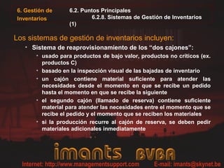 6. Gestión de
Inventarios
6.2. Puntos Principales
6.2.8. Sistemas de Gestión de Inventarios
(1)
Los sistemas de gestión de inventarios incluyen:
• Sistema de reaprovisionamiento de los “dos cajones”:
• usado para productos de bajo valor, productos no críticos (ex.
productos C)
• basado en la inspección visual de las bajadas de inventario
• un cajón contiene material suficiente para atender las
necesidades desde el momento en que se recibe un pedido
hasta el momento en que se recibe la siguiente
• el segundo cajón (llamado de reserva) contiene suficiente
material para atender las necesidades entre el momento que se
recibe el pedido y el momento que se reciben los materiales
• si la producción recurre al cajón de reserva, se deben pedir
materiales adicionales inmediatamente
 