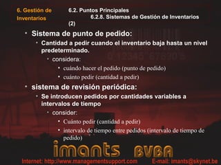 6. Gestión de
Inventarios
6.2. Puntos Principales
6.2.8. Sistemas de Gestión de Inventarios
(2)
• Sistema de punto de pedido:
• Cantidad a pedir cuando el inventario baja hasta un nivel
predeterminado.
• considera:
• cuándo hacer el pedido (punto de pedido)
• cuánto pedir (cantidad a pedir)
• sistema de revisión periódica:
• Se introducen pedidos por cantidades variables a
intervalos de tiempo
• consider:
• Cuánto pedir (cantidad a pedir)
• intervalo de tiempo entre pedidos (intervalo de tiempo de
pedido)
 