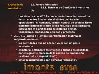 • Los sistemas de MRP II comparten información con otros
departamentos funcionales distintos del área de
operaciones (ej: compras, ventas, control de costes). Estos
sistemas planifican el uso de los recursos de la compañía,
incluyendo la planificación de materias primas,
vendedores, producción, equipos y procesos.
• Just In Time (Justo a Tiempo): aproximación distinta al
reaprovisionamiento:
• las actividades que no añaden valor son un gasto
innecesario
• el material solamente es entregado cuando es solicitado
por el siguiente proceso de la cadena de producción
(sistema pull - a requerimiento)
• estos requerimientos son llamados “kanbans”.
6. Gestión de
Inventarios
6.2. Puntos Principales
6.2.8. Sistemas de Gestión de Inventarios
(4)
 