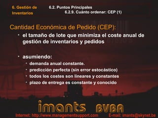 6. Gestión de
Inventarios
6.2. Puntos Principales
6.2.9. Cuánto ordenar: CEP (1)
Cantidad Económica de Pedido (CEP):
• el tamaño de lote que minimiza el coste anual de
gestión de inventarios y pedidos
• asumiendo:
• demanda anual constante.
• predicción perfecta (sin error estocástico)
• todos los costes son lineares y constantes
• plazo de entrega es constante y conocido
 