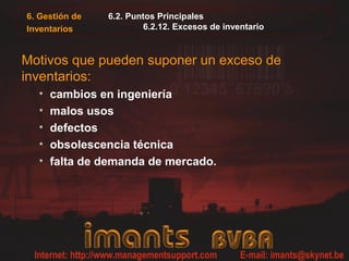 6.2. Puntos Principales
6.2.12. Excesos de inventario
Motivos que pueden suponer un exceso de
inventarios:
• cambios en ingeniería
• malos usos
• defectos
• obsolescencia técnica
• falta de demanda de mercado.
6. Gestión de
Inventarios
 