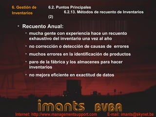 6.2. Puntos Principales
6.2.13. Métodos de recuento de Inventarios
(2)
• Recuento Anual:
• mucha gente con experiencia hace un recuento
exhaustivo del inventario una vez al año
• no corrección o detección de causas de errores
• muchos errores en la identificación de productos
• paro de la fábrica y los almacenes para hacer
inventarios
• no mejora eficiente en exactitud de datos
6. Gestión de
Inventarios
 