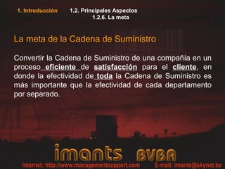 1. Introducción 1.2. Principales Aspectos
1.2.6. La meta
La meta de la Cadena de Suministro
Convertir la Cadena de Suministro de una compañía en un
proceso eficiente de satisfacción para el cliente, en
donde la efectividad de toda la Cadena de Suministro es
más importante que la efectividad de cada departamento
por separado.
 