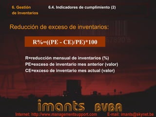 6.4. Indicadores de cumplimiento (2)
Reducción de exceso de inventarios:
R=reducción mensual de inventarios (%)
PE=exceso de inventario mes anterior (valor)
CE=exceso de inventario mes actual (valor)
R%=((PE - CE)/PE)*100
6. Gestión
de Inventarios
 