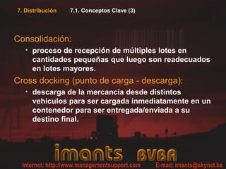7. Distribución 7.1. Conceptos Clave (3)
Consolidación:
• proceso de recepción de múltiples lotes en
cantidades pequeñas que luego son readecuados
en lotes mayores.
Cross docking (punto de carga - descarga):
• descarga de la mercancía desde distintos
vehículos para ser cargada inmediatamente en un
contenedor para ser entregada/enviada a su
destino final.
 