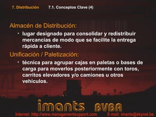7. Distribución 7.1. Conceptos Clave (4)
Almacén de Distribución:
• lugar designado para consolidar y redistribuir
mercancías de modo que se facilite la entrega
rápida a cliente.
Unificación / Paletización:
• técnica para agrupar cajas en paletas o bases de
carga para moverlos posteriormente con toros,
carritos elevadores y/o camiones u otros
vehículos.
 