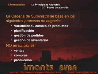 1. Introducción 1.2. Principales Aspectos
1.2.7. Focos de atención
La Cadena de Suministro se basa en los
siguientes procesos de negocio:
• Variabilidad / cambio de productos
• planificación
• gestión de pedidos
• gestión de inventarios
NO en funciones:
• ventas
• compras
• producción
 