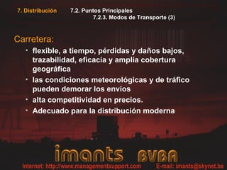 7. Distribución 7.2. Puntos Principales
7.2.3. Modos de Transporte (3)
Carretera:
• flexible, a tiempo, pérdidas y daños bajos,
trazabilidad, eficacia y amplia cobertura
geográfica
• las condiciones meteorológicas y de tráfico
pueden demorar los envíos
• alta competitividad en precios.
• Adecuado para la distribución moderna
 