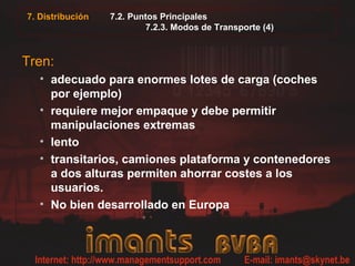 7.2. Puntos Principales
7.2.3. Modos de Transporte (4)
Tren:
• adecuado para enormes lotes de carga (coches
por ejemplo)
• requiere mejor empaque y debe permitir
manipulaciones extremas
• lento
• transitarios, camiones plataforma y contenedores
a dos alturas permiten ahorrar costes a los
usuarios.
• No bien desarrollado en Europa
7. Distribución
 